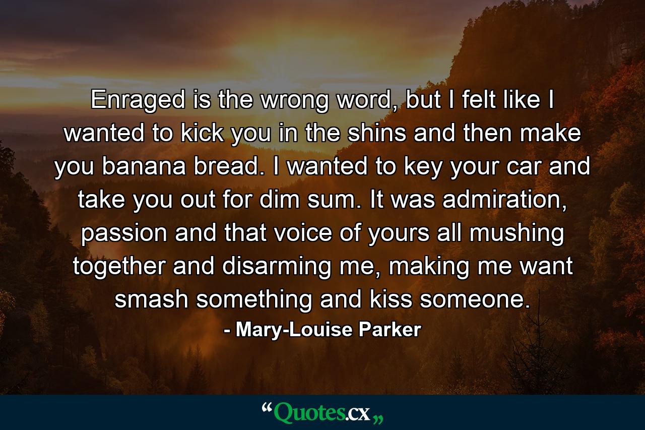 Enraged is the wrong word, but I felt like I wanted to kick you in the shins and then make you banana bread. I wanted to key your car and take you out for dim sum. It was admiration, passion and that voice of yours all mushing together and disarming me, making me want smash something and kiss someone. - Quote by Mary-Louise Parker