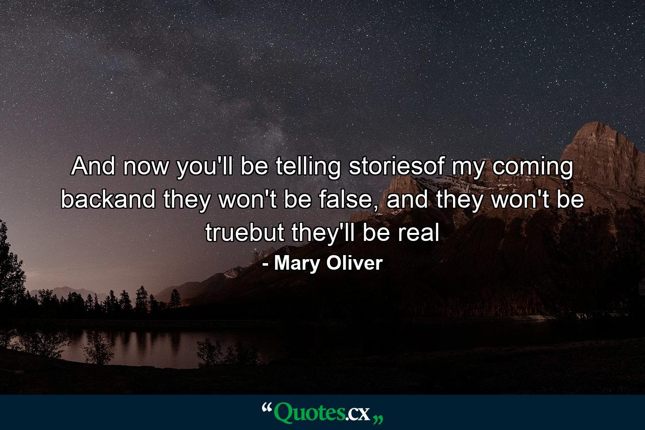 And now you'll be telling storiesof my coming backand they won't be false, and they won't be truebut they'll be real - Quote by Mary Oliver