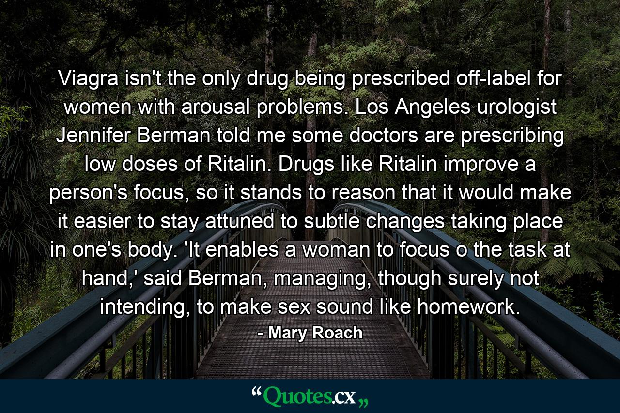 Viagra isn't the only drug being prescribed off-label for women with arousal problems. Los Angeles urologist Jennifer Berman told me some doctors are prescribing low doses of Ritalin. Drugs like Ritalin improve a person's focus, so it stands to reason that it would make it easier to stay attuned to subtle changes taking place in one's body. 'It enables a woman to focus o the task at hand,' said Berman, managing, though surely not intending, to make sex sound like homework. - Quote by Mary Roach