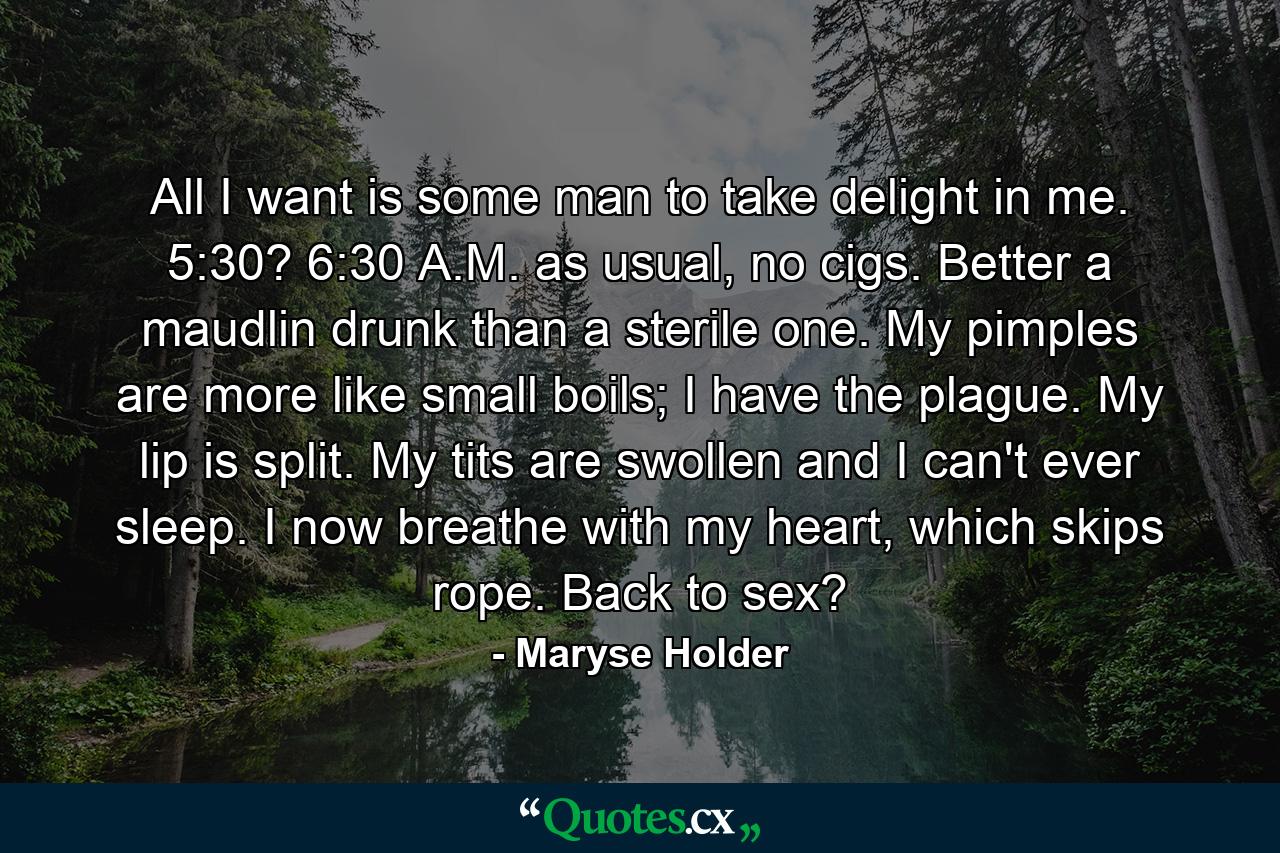 All I want is some man to take delight in me. 5:30? 6:30 A.M. as usual, no cigs. Better a maudlin drunk than a sterile one. My pimples are more like small boils; I have the plague. My lip is split. My tits are swollen and I can't ever sleep. I now breathe with my heart, which skips rope. Back to sex? - Quote by Maryse Holder