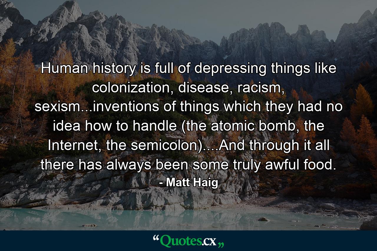 Human history is full of depressing things like colonization, disease, racism, sexism...inventions of things which they had no idea how to handle (the atomic bomb, the Internet, the semicolon)....And through it all there has always been some truly awful food. - Quote by Matt Haig