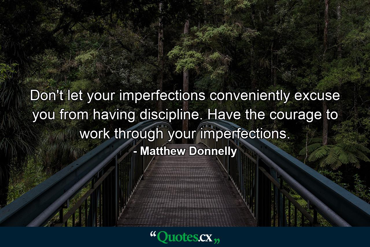 Don't let your imperfections conveniently excuse you from having discipline. Have the courage to work through your imperfections. - Quote by Matthew Donnelly