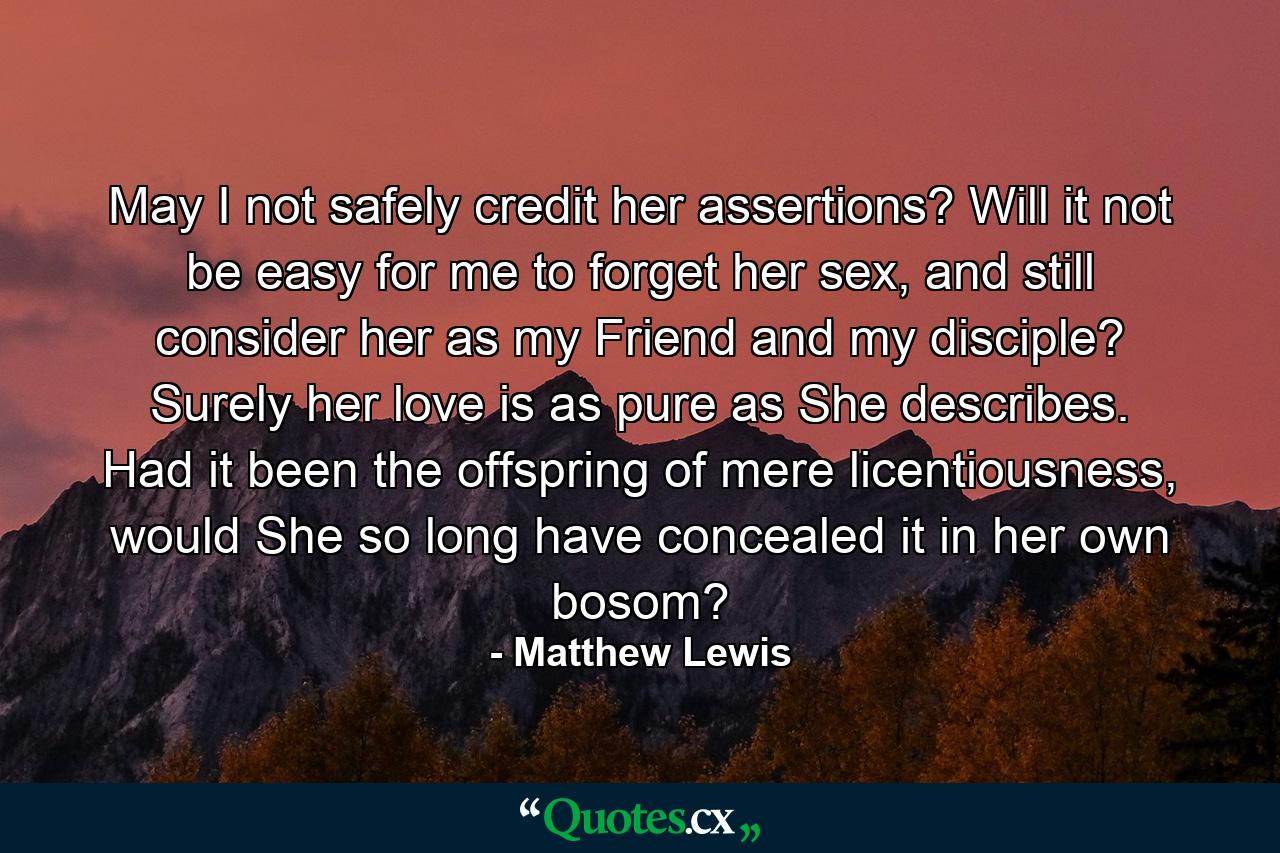 May I not safely credit her assertions? Will it not be easy for me to forget her sex, and still consider her as my Friend and my disciple? Surely her love is as pure as She describes. Had it been the offspring of mere licentiousness, would She so long have concealed it in her own bosom? - Quote by Matthew Lewis