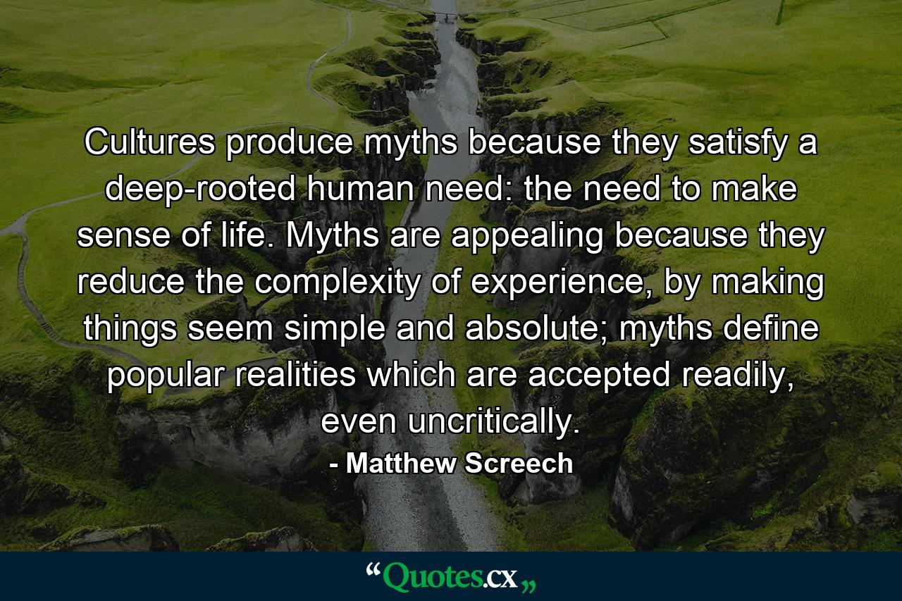 Cultures produce myths because they satisfy a deep-rooted human need: the need to make sense of life. Myths are appealing because they reduce the complexity of experience, by making things seem simple and absolute; myths define popular realities which are accepted readily, even uncritically. - Quote by Matthew Screech