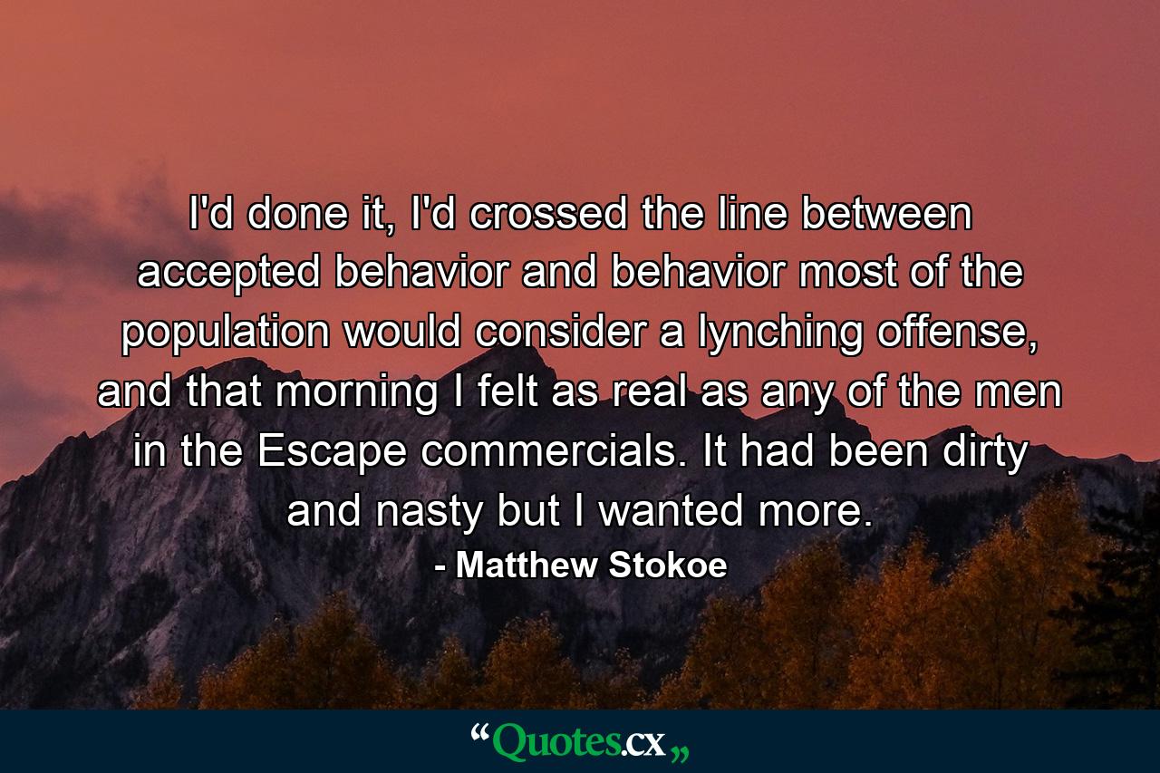 I'd done it, I'd crossed the line between accepted behavior and behavior most of the population would consider a lynching offense, and that morning I felt as real as any of the men in the Escape commercials. It had been dirty and nasty but I wanted more. - Quote by Matthew Stokoe