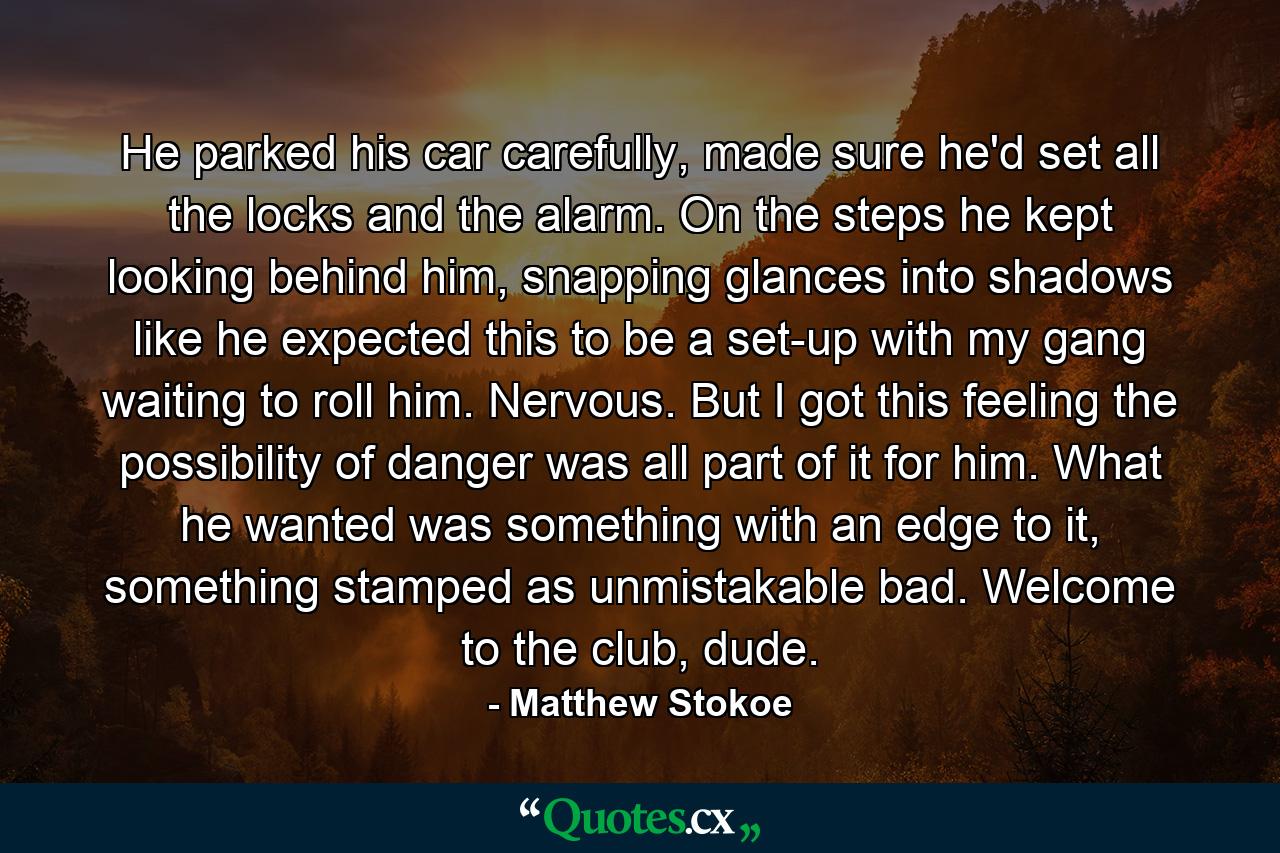 He parked his car carefully, made sure he'd set all the locks and the alarm. On the steps he kept looking behind him, snapping glances into shadows like he expected this to be a set-up with my gang waiting to roll him. Nervous. But I got this feeling the possibility of danger was all part of it for him. What he wanted was something with an edge to it, something stamped as unmistakable bad. Welcome to the club, dude. - Quote by Matthew Stokoe