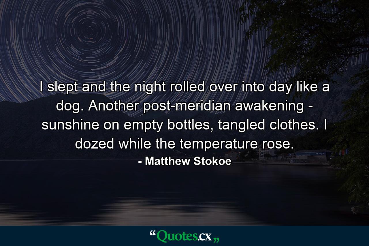 I slept and the night rolled over into day like a dog. Another post-meridian awakening - sunshine on empty bottles, tangled clothes. I dozed while the temperature rose. - Quote by Matthew Stokoe