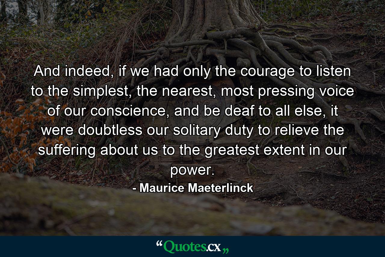 And indeed, if we had only the courage to listen to the simplest, the nearest, most pressing voice of our conscience, and be deaf to all else, it were doubtless our solitary duty to relieve the suffering about us to the greatest extent in our power. - Quote by Maurice Maeterlinck