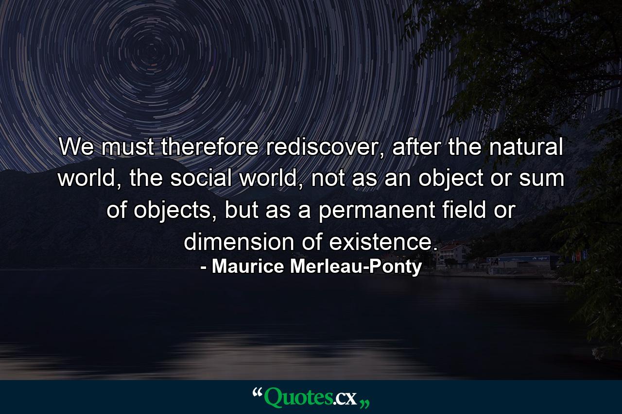 We must therefore rediscover, after the natural world, the social world, not as an object or sum of objects, but as a permanent field or dimension of existence. - Quote by Maurice Merleau-Ponty