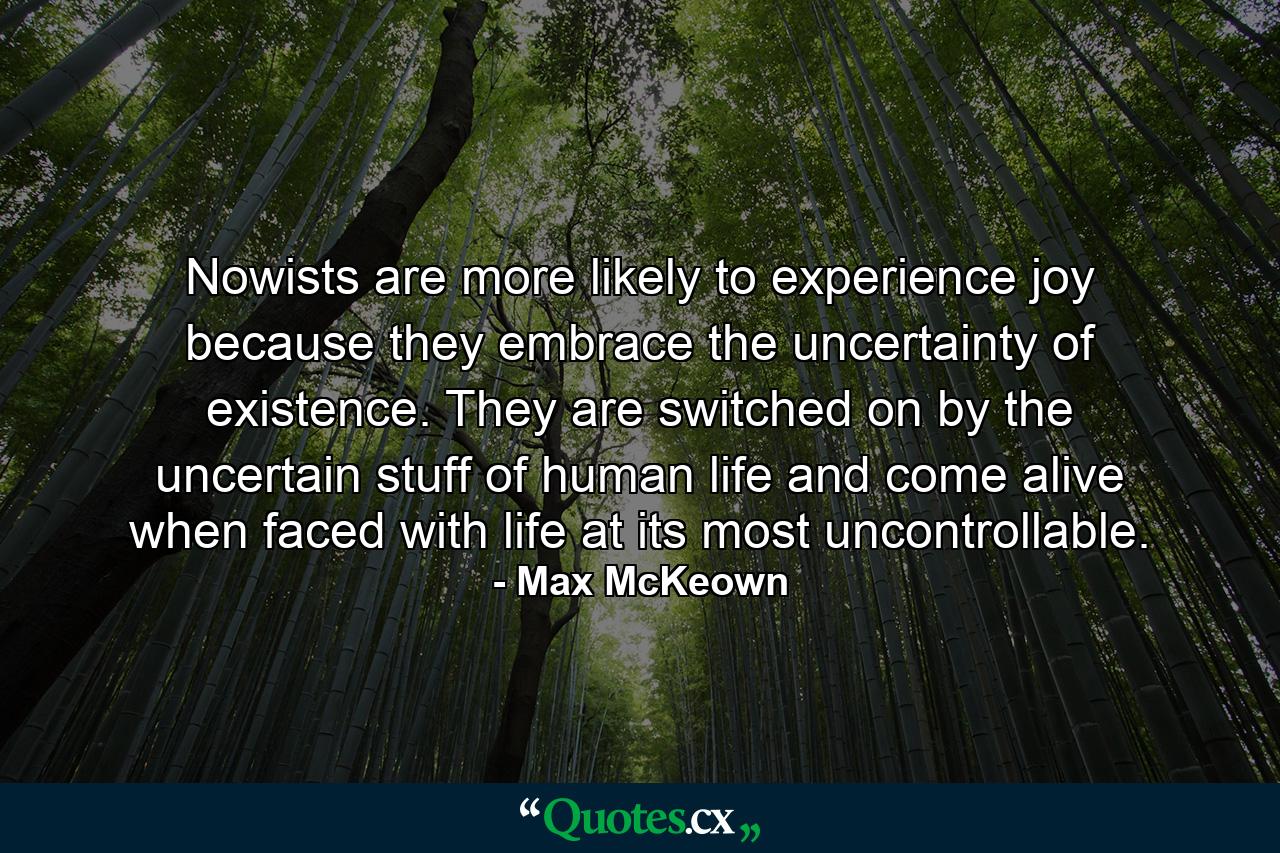 Nowists are more likely to experience joy because they embrace the uncertainty of existence. They are switched on by the uncertain stuff of human life and come alive when faced with life at its most uncontrollable. - Quote by Max McKeown