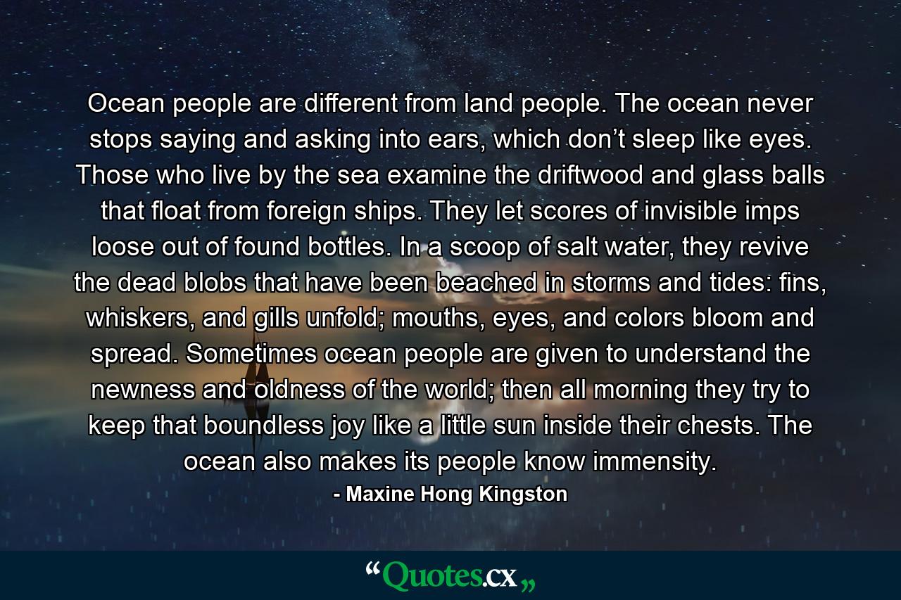 Ocean people are different from land people. The ocean never stops saying and asking into ears, which don’t sleep like eyes. Those who live by the sea examine the driftwood and glass balls that float from foreign ships. They let scores of invisible imps loose out of found bottles. In a scoop of salt water, they revive the dead blobs that have been beached in storms and tides: fins, whiskers, and gills unfold; mouths, eyes, and colors bloom and spread. Sometimes ocean people are given to understand the newness and oldness of the world; then all morning they try to keep that boundless joy like a little sun inside their chests. The ocean also makes its people know immensity. - Quote by Maxine Hong Kingston