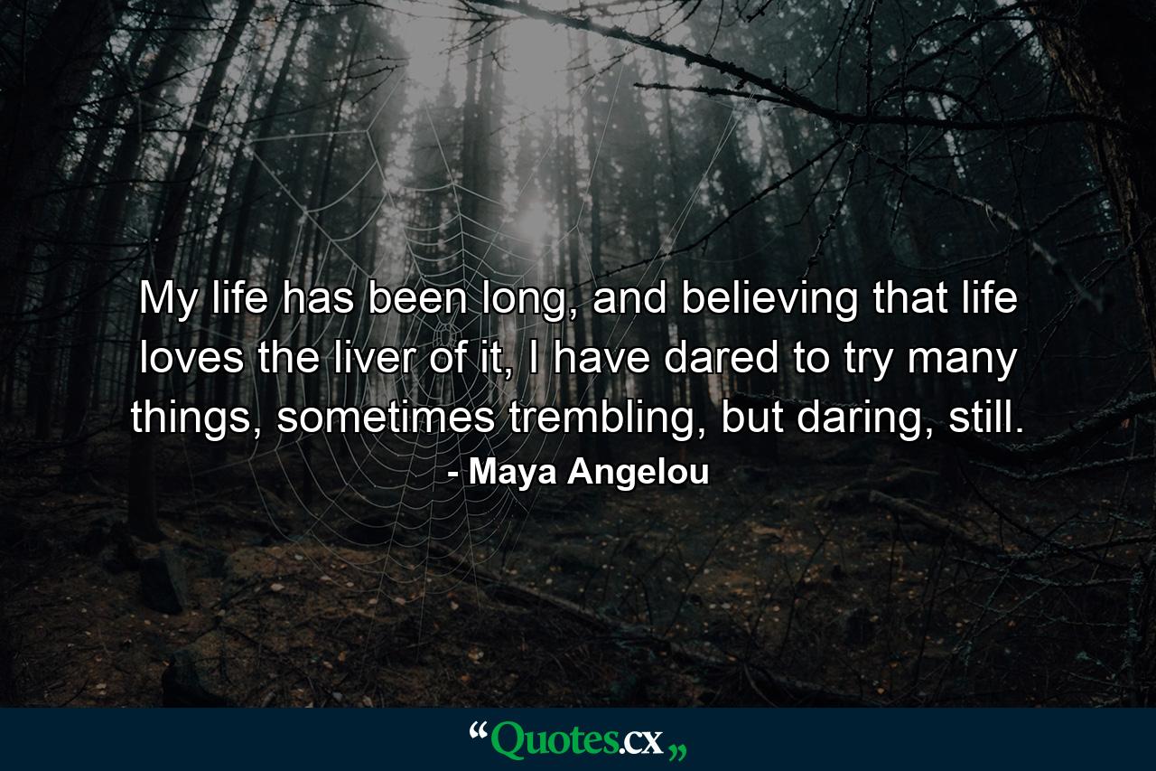 My life has been long, and believing that life loves the liver of it, I have dared to try many things, sometimes trembling, but daring, still. - Quote by Maya Angelou