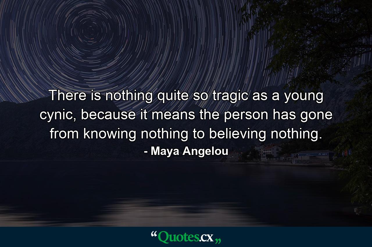 There is nothing quite so tragic as a young cynic, because it means the person has gone from knowing nothing to believing nothing. - Quote by Maya Angelou