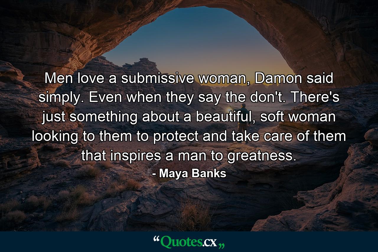 Men love a submissive woman, Damon said simply. Even when they say the don't. There's just something about a beautiful, soft woman looking to them to protect and take care of them that inspires a man to greatness. - Quote by Maya Banks