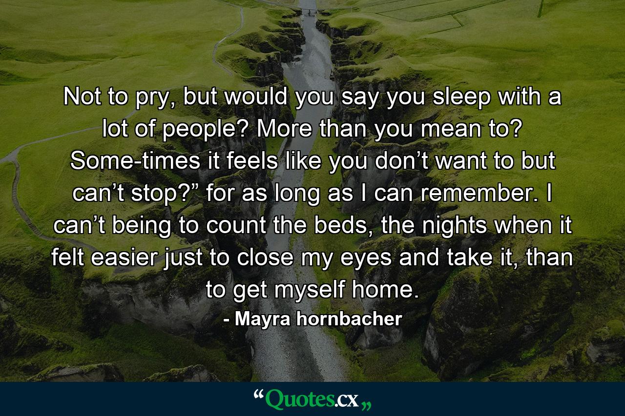 Not to pry, but would you say you sleep with a lot of people? More than you mean to? Some-times it feels like you don’t want to but can’t stop?” for as long as I can remember. I can’t being to count the beds, the nights when it felt easier just to close my eyes and take it, than to get myself home. - Quote by Mayra hornbacher