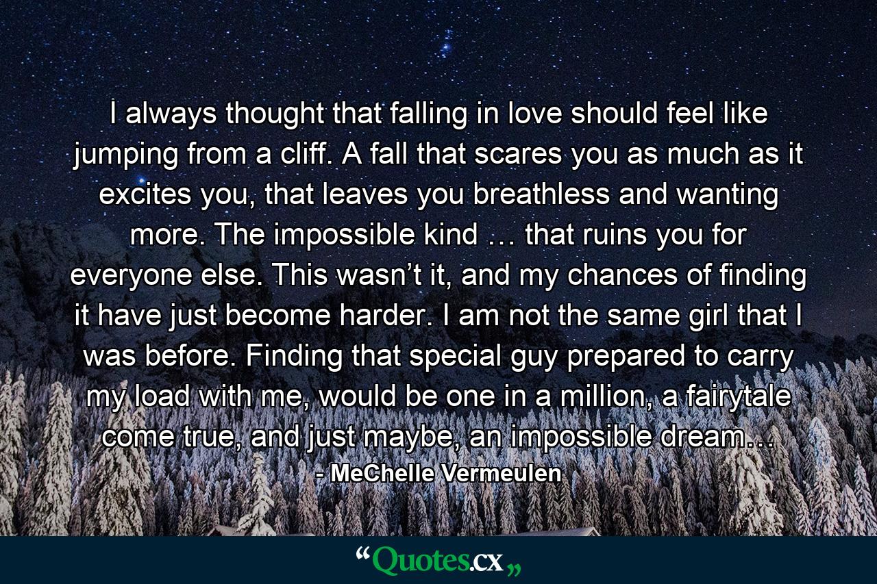 I always thought that falling in love should feel like jumping from a cliff. A fall that scares you as much as it excites you, that leaves you breathless and wanting more. The impossible kind … that ruins you for everyone else. This wasn’t it, and my chances of finding it have just become harder. I am not the same girl that I was before. Finding that special guy prepared to carry my load with me, would be one in a million, a fairytale come true, and just maybe, an impossible dream… - Quote by MeChelle Vermeulen