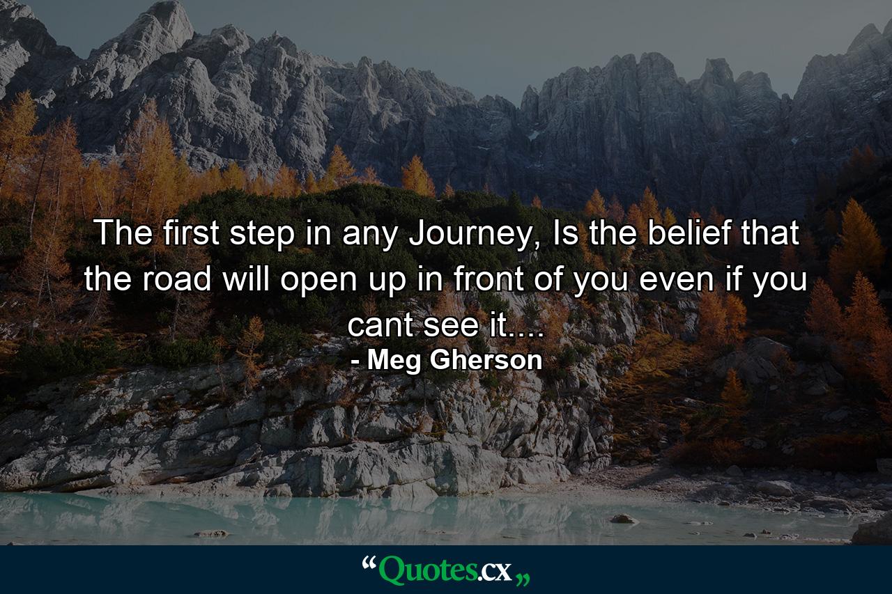 The first step in any Journey, Is the belief that the road will open up in front of you even if you cant see it.... - Quote by Meg Gherson