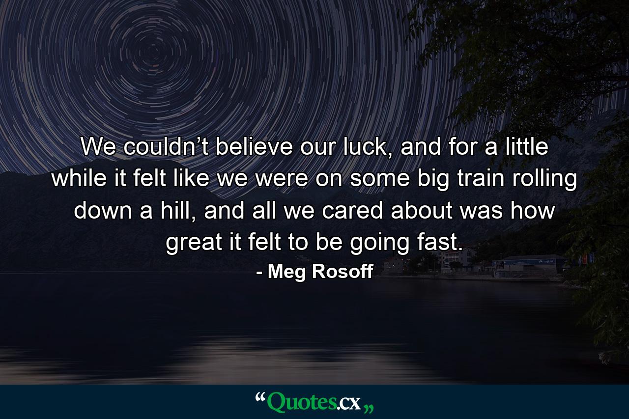 We couldn’t believe our luck, and for a little while it felt like we were on some big train rolling down a hill, and all we cared about was how great it felt to be going fast. - Quote by Meg Rosoff