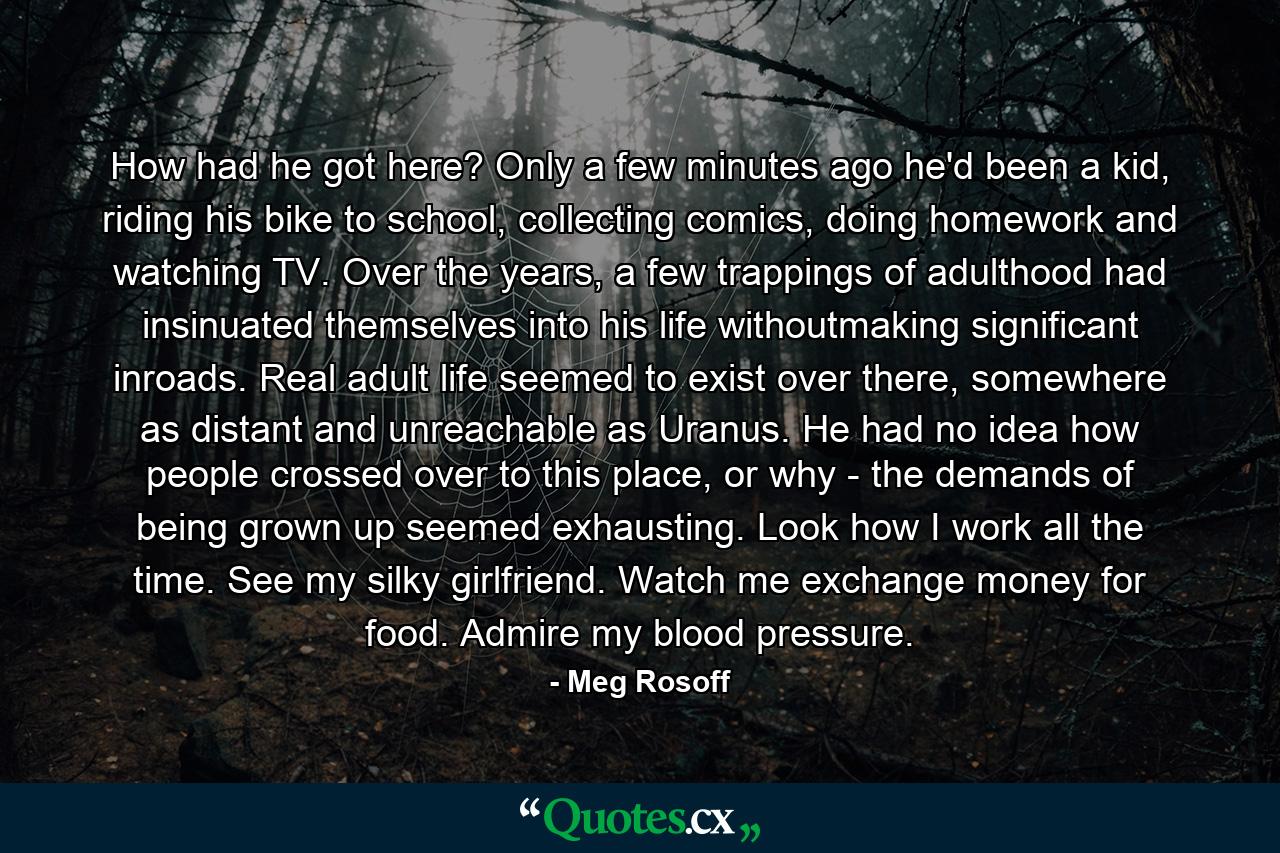 How had he got here? Only a few minutes ago he'd been a kid, riding his bike to school, collecting comics, doing homework and watching TV. Over the years, a few trappings of adulthood had insinuated themselves into his life withoutmaking significant inroads. Real adult life seemed to exist over there, somewhere as distant and unreachable as Uranus. He had no idea how people crossed over to this place, or why - the demands of being grown up seemed exhausting. Look how I work all the time. See my silky girlfriend. Watch me exchange money for food. Admire my blood pressure. - Quote by Meg Rosoff