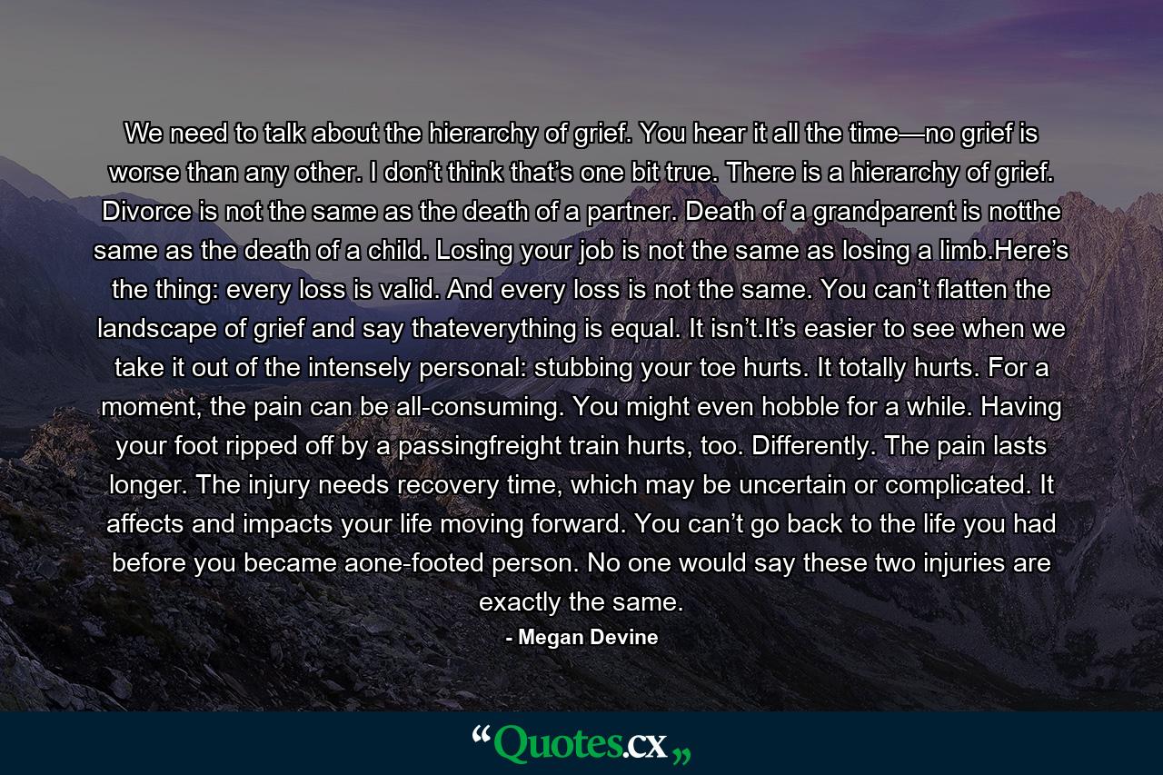 We need to talk about the hierarchy of grief. You hear it all the time—no grief is worse than any other. I don’t think that’s one bit true. There is a hierarchy of grief. Divorce is not the same as the death of a partner. Death of a grandparent is notthe same as the death of a child. Losing your job is not the same as losing a limb.Here’s the thing: every loss is valid. And every loss is not the same. You can’t flatten the landscape of grief and say thateverything is equal. It isn’t.It’s easier to see when we take it out of the intensely personal: stubbing your toe hurts. It totally hurts. For a moment, the pain can be all-consuming. You might even hobble for a while. Having your foot ripped off by a passingfreight train hurts, too. Differently. The pain lasts longer. The injury needs recovery time, which may be uncertain or complicated. It affects and impacts your life moving forward. You can’t go back to the life you had before you became aone-footed person. No one would say these two injuries are exactly the same. - Quote by Megan Devine