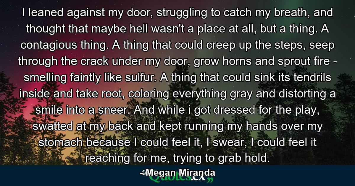 I leaned against my door, struggling to catch my breath, and thought that maybe hell wasn't a place at all, but a thing. A contagious thing. A thing that could creep up the steps, seep through the crack under my door, grow horns and sprout fire - smelling faintly like sulfur. A thing that could sink its tendrils inside and take root, coloring everything gray and distorting a smile into a sneer. And while i got dressed for the play, swatted at my back and kept running my hands over my stomach because I could feel it, I swear, I could feel it reaching for me, trying to grab hold. - Quote by Megan Miranda