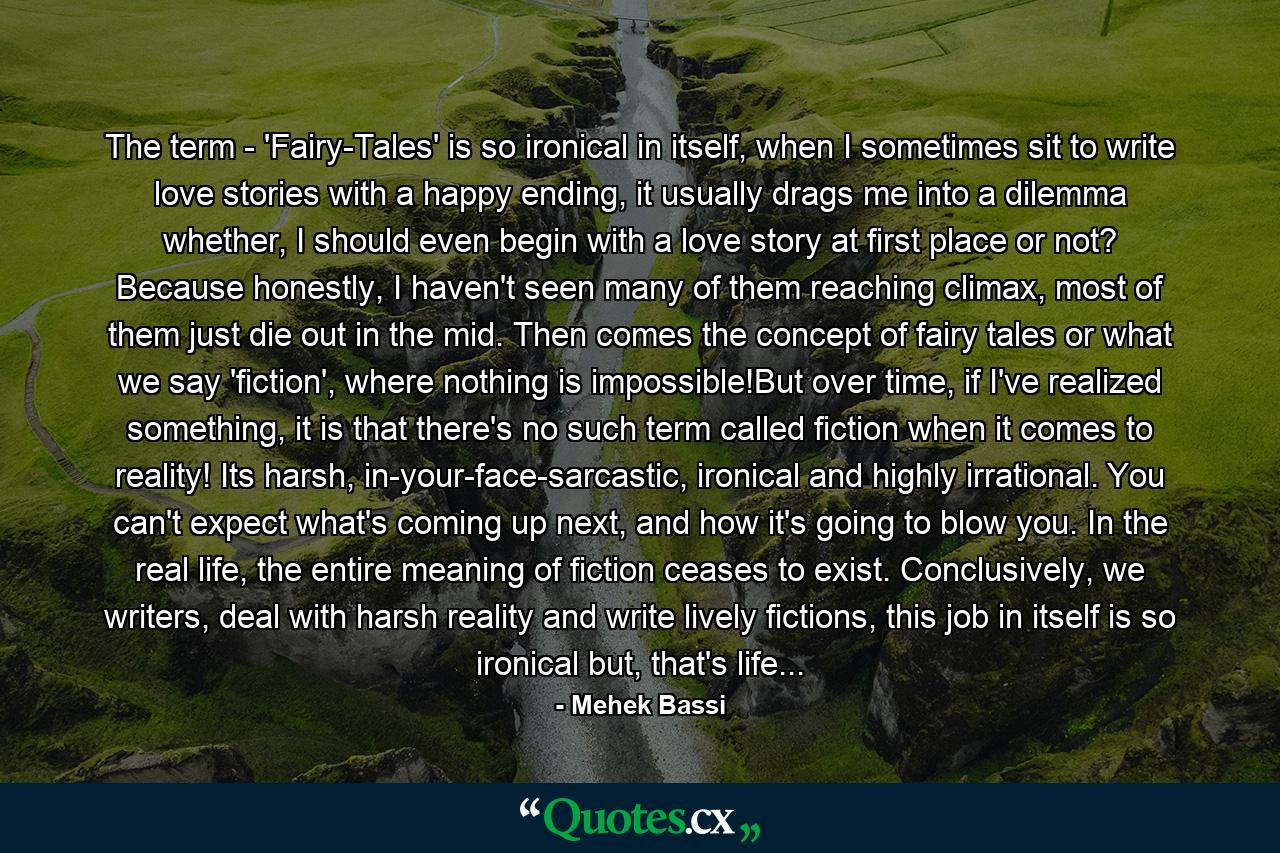 The term - 'Fairy-Tales' is so ironical in itself, when I sometimes sit to write love stories with a happy ending, it usually drags me into a dilemma whether, I should even begin with a love story at first place or not? Because honestly, I haven't seen many of them reaching climax, most of them just die out in the mid. Then comes the concept of fairy tales or what we say 'fiction', where nothing is impossible!But over time, if I've realized something, it is that there's no such term called fiction when it comes to reality! Its harsh, in-your-face-sarcastic, ironical and highly irrational. You can't expect what's coming up next, and how it's going to blow you. In the real life, the entire meaning of fiction ceases to exist. Conclusively, we writers, deal with harsh reality and write lively fictions, this job in itself is so ironical but, that's life... - Quote by Mehek Bassi