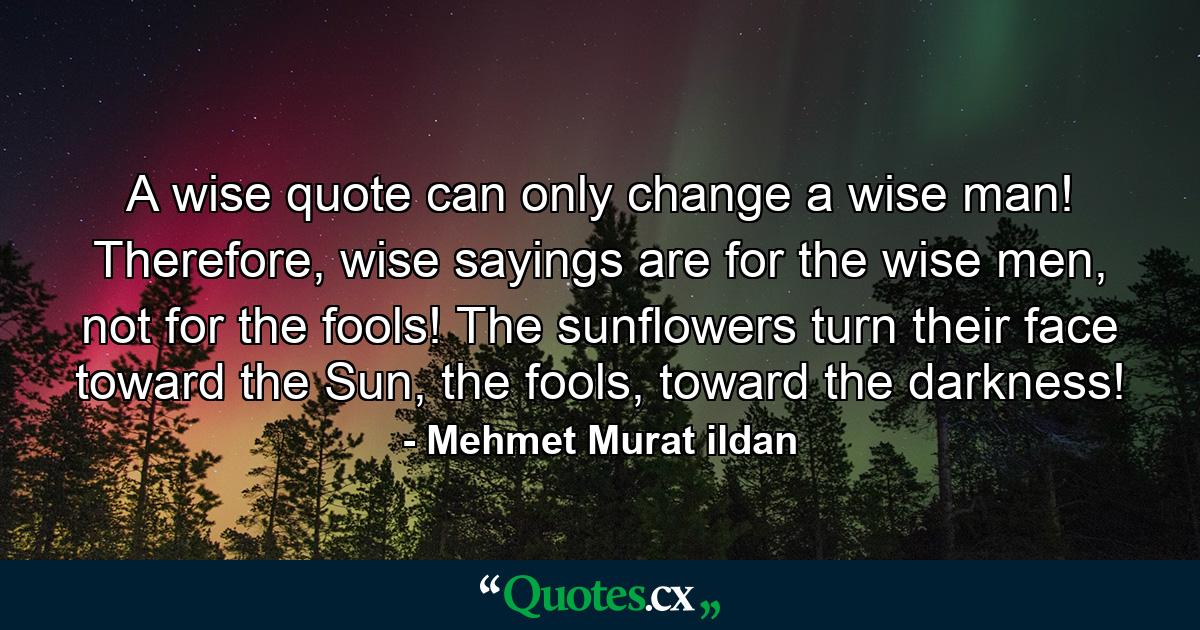 A wise quote can only change a wise man! Therefore, wise sayings are for the wise men, not for the fools! The sunflowers turn their face toward the Sun, the fools, toward the darkness! - Quote by Mehmet Murat ildan