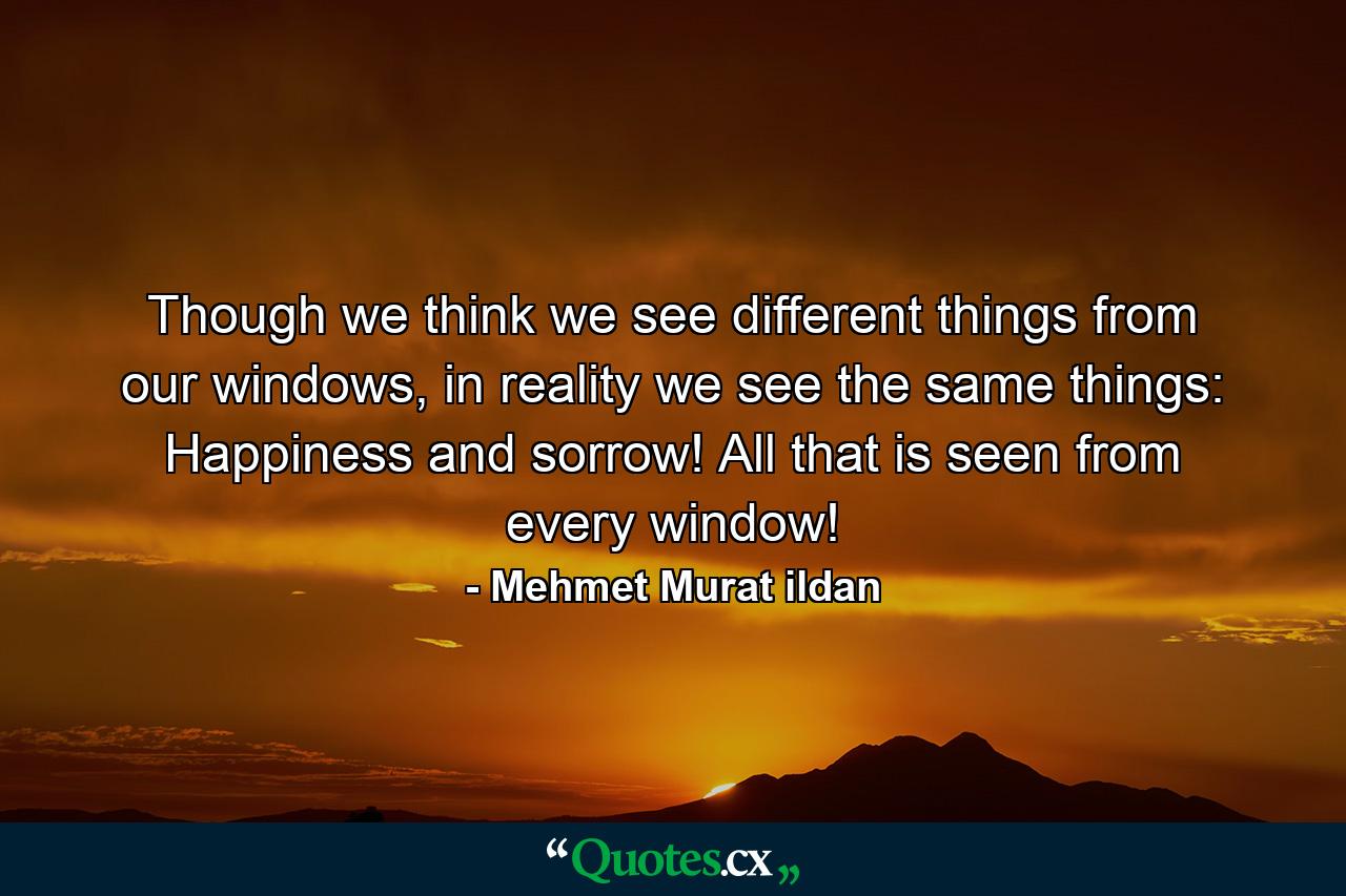 Though we think we see different things from our windows, in reality we see the same things: Happiness and sorrow! All that is seen from every window! - Quote by Mehmet Murat ildan