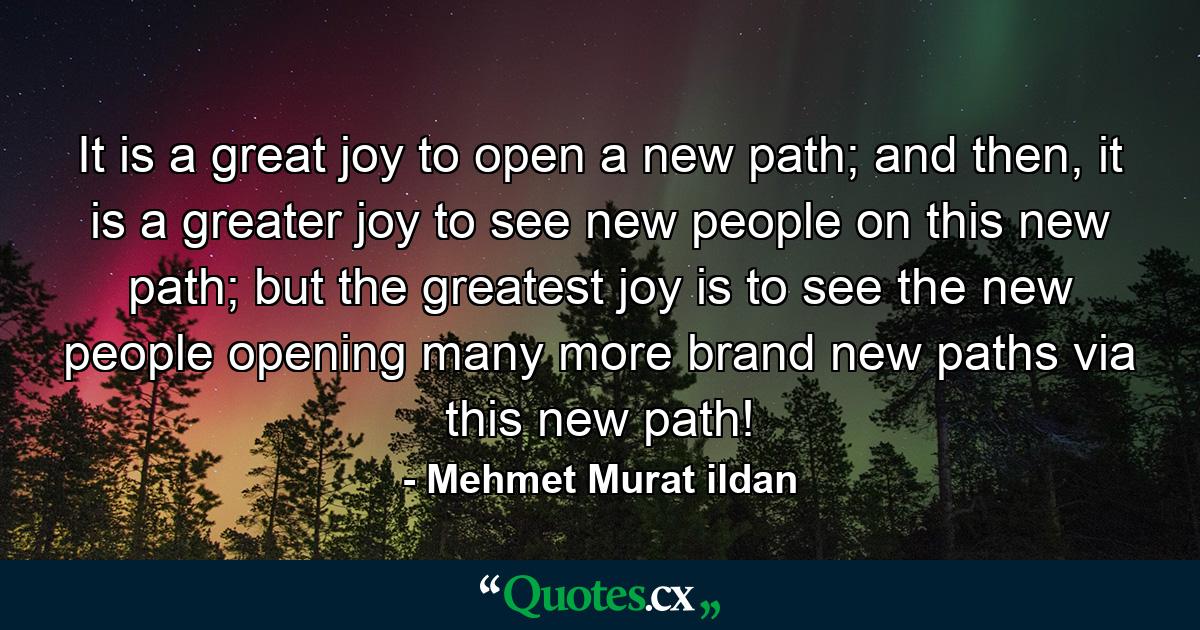 It is a great joy to open a new path; and then, it is a greater joy to see new people on this new path; but the greatest joy is to see the new people opening many more brand new paths via this new path! - Quote by Mehmet Murat ildan