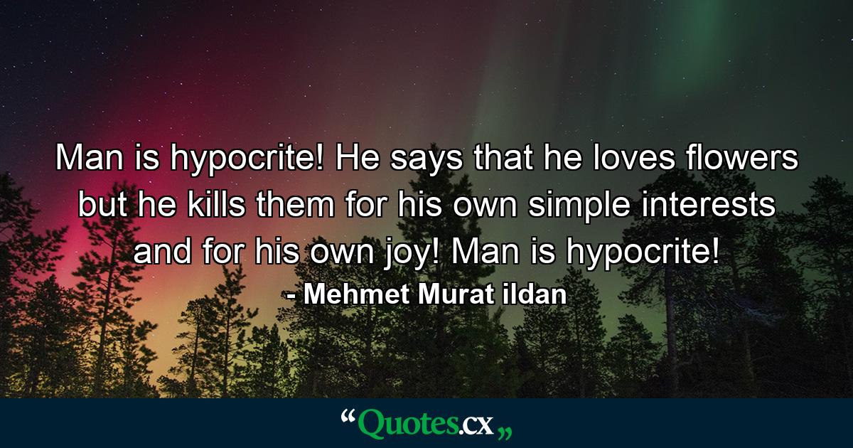 Man is hypocrite! He says that he loves flowers but he kills them for his own simple interests and for his own joy! Man is hypocrite! - Quote by Mehmet Murat ildan