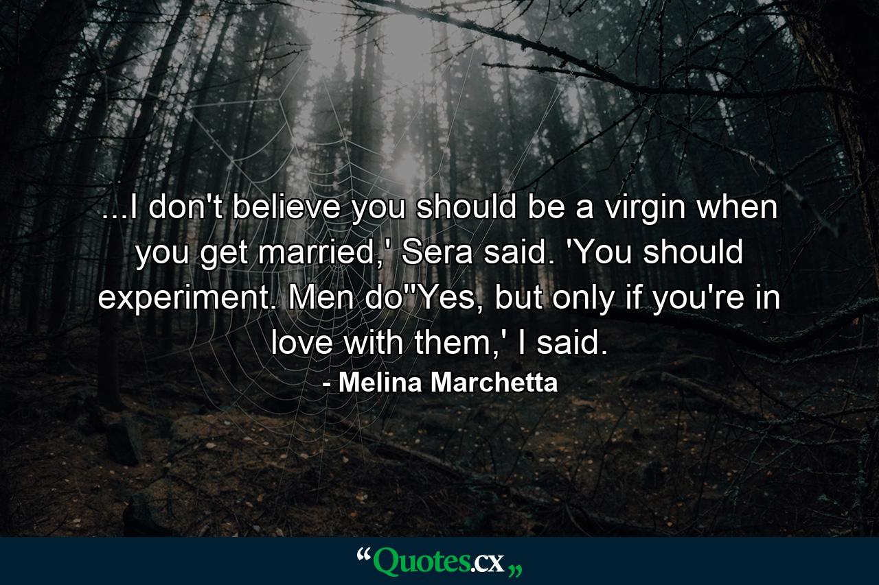 ...I don't believe you should be a virgin when you get married,' Sera said. 'You should experiment. Men do''Yes, but only if you're in love with them,' I said. - Quote by Melina Marchetta