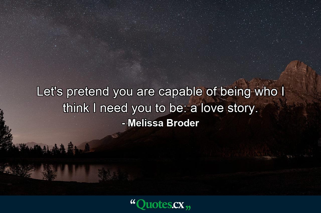 Let's pretend you are capable of being who I think I need you to be: a love story. - Quote by Melissa Broder