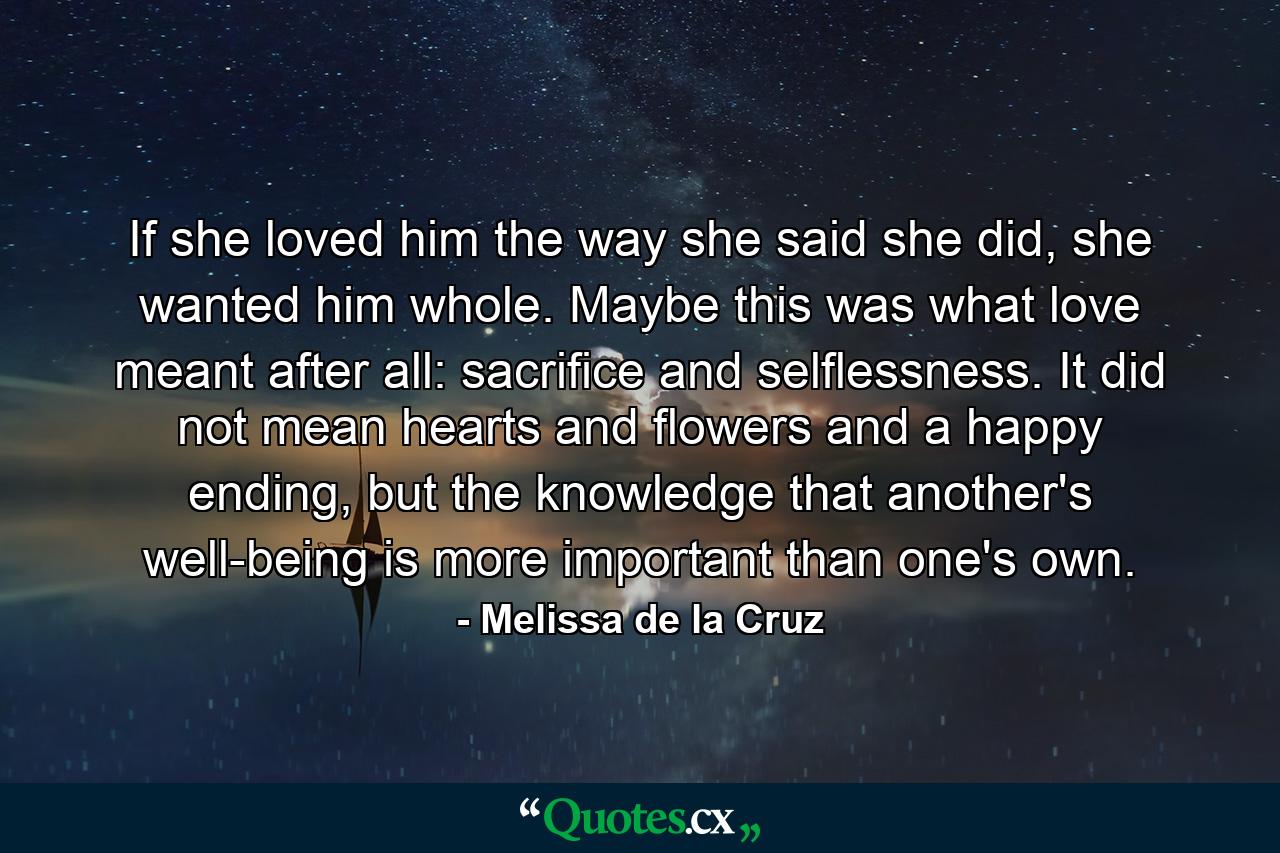 If she loved him the way she said she did, she wanted him whole. Maybe this was what love meant after all: sacrifice and selflessness. It did not mean hearts and flowers and a happy ending, but the knowledge that another's well-being is more important than one's own. - Quote by Melissa de la Cruz