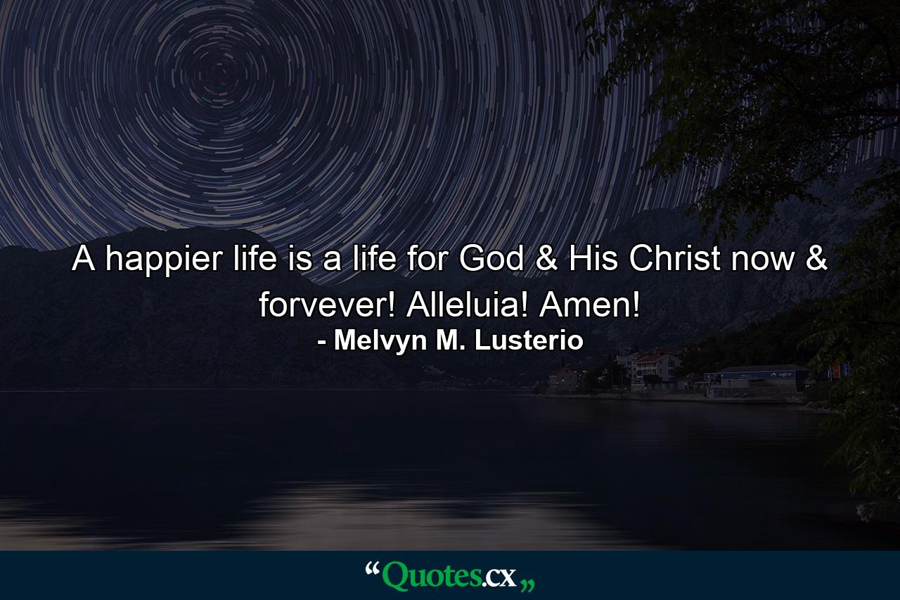 A happier life is a life for God & His Christ now & forvever! Alleluia! Amen! - Quote by Melvyn M. Lusterio