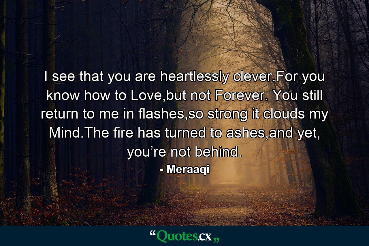 I see that you are heartlessly clever.For you know how to Love,but not Forever. You still return to me in flashes,so strong it clouds my Mind.The fire has turned to ashes,and yet, you’re not behind. - Quote by Meraaqi