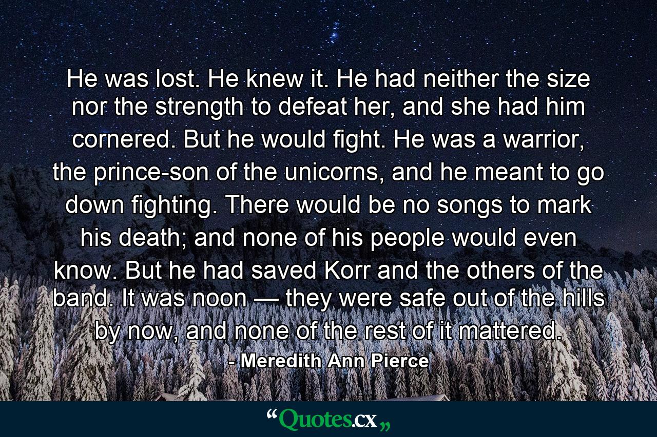 He was lost. He knew it. He had neither the size nor the strength to defeat her, and she had him cornered. But he would fight. He was a warrior, the prince-son of the unicorns, and he meant to go down fighting. There would be no songs to mark his death; and none of his people would even know. But he had saved Korr and the others of the band. It was noon — they were safe out of the hills by now, and none of the rest of it mattered. - Quote by Meredith Ann Pierce