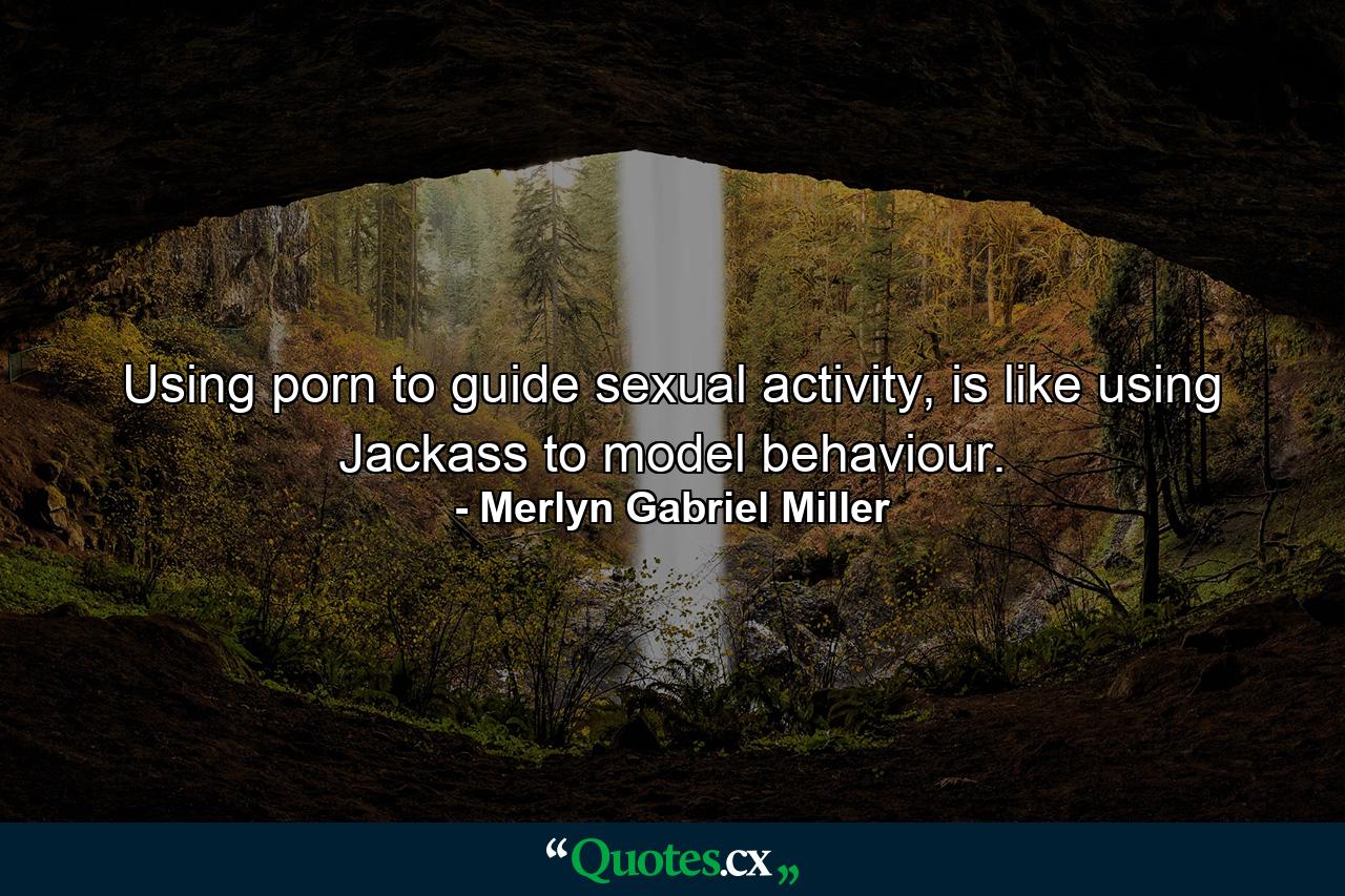 Using porn to guide sexual activity, is like using Jackass to model behaviour. - Quote by Merlyn Gabriel Miller