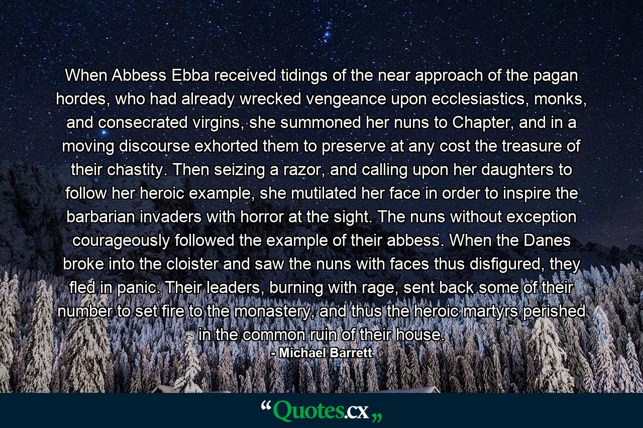 When Abbess Ebba received tidings of the near approach of the pagan hordes, who had already wrecked vengeance upon ecclesiastics, monks, and consecrated virgins, she summoned her nuns to Chapter, and in a moving discourse exhorted them to preserve at any cost the treasure of their chastity. Then seizing a razor, and calling upon her daughters to follow her heroic example, she mutilated her face in order to inspire the barbarian invaders with horror at the sight. The nuns without exception courageously followed the example of their abbess. When the Danes broke into the cloister and saw the nuns with faces thus disfigured, they fled in panic. Their leaders, burning with rage, sent back some of their number to set fire to the monastery, and thus the heroic martyrs perished in the common ruin of their house. - Quote by Michael Barrett