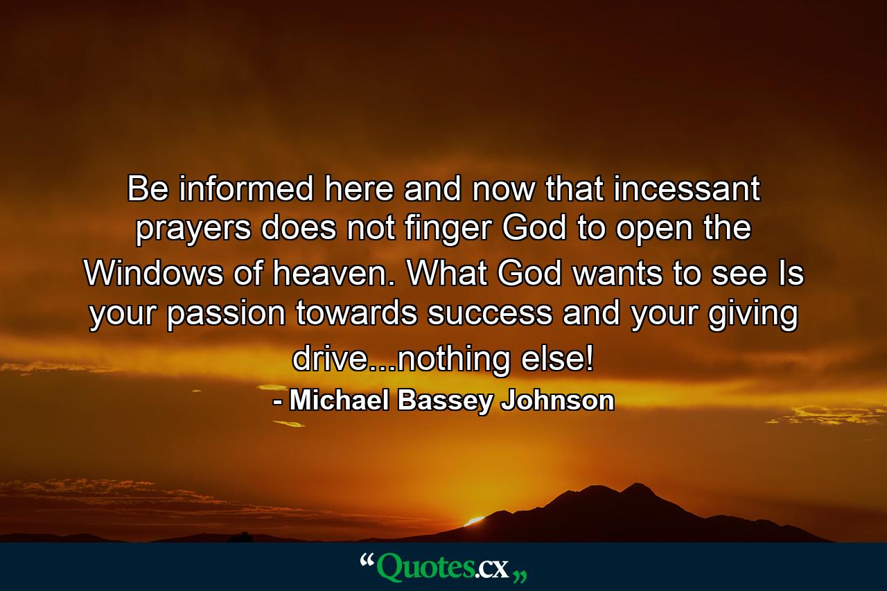 Be informed here and now that incessant prayers does  not finger God to open the Windows of heaven. What God wants to see Is your passion towards success and your giving drive...nothing else! - Quote by Michael Bassey Johnson