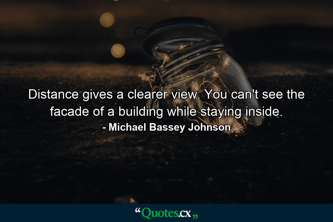 Distance gives a clearer view. You can't see the facade of a building while staying inside. - Quote by Michael Bassey Johnson