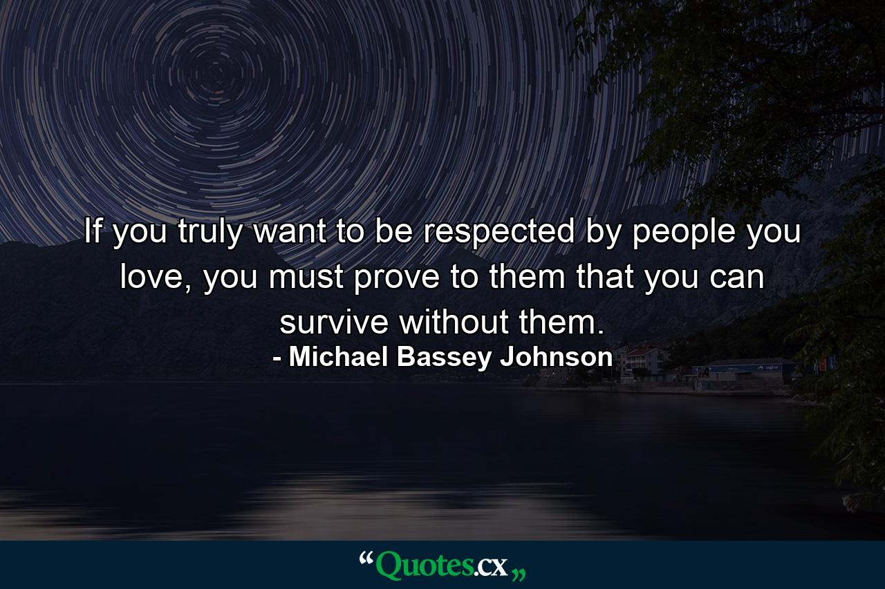 If you truly want to be respected by people you love, you must prove to them that you can survive without them. - Quote by Michael Bassey Johnson