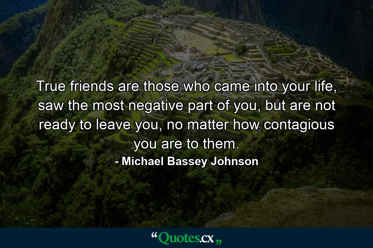 True friends are those who came into your life, saw the most negative part of you, but are not ready to leave you, no matter how contagious you are to them. - Quote by Michael Bassey Johnson