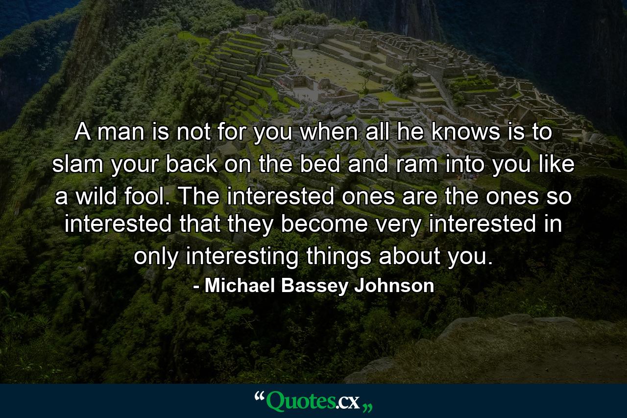 A man is not for you when all he knows is to slam your back on the bed and ram into you like a wild fool. The interested ones are the ones so interested that they become very interested in only interesting things about you. - Quote by Michael Bassey Johnson