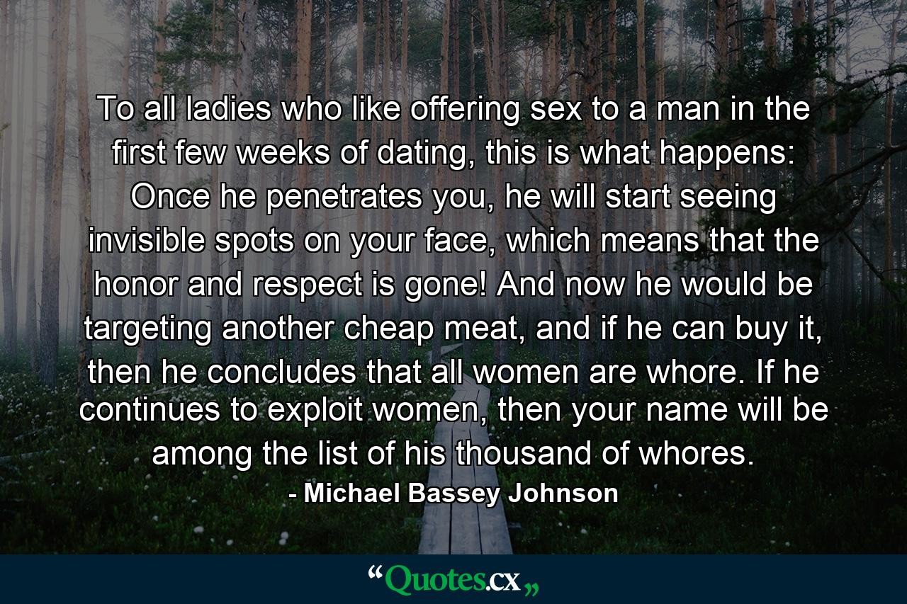 To all ladies who like offering sex to a man in the first few weeks of dating, this is what happens: Once he penetrates you, he will start seeing invisible spots on your face, which means that the honor and respect is gone! And now he would be targeting another cheap meat, and if he can buy it, then he concludes that all women are whore. If he continues to exploit women, then your name will be among the list of his thousand of whores. - Quote by Michael Bassey Johnson