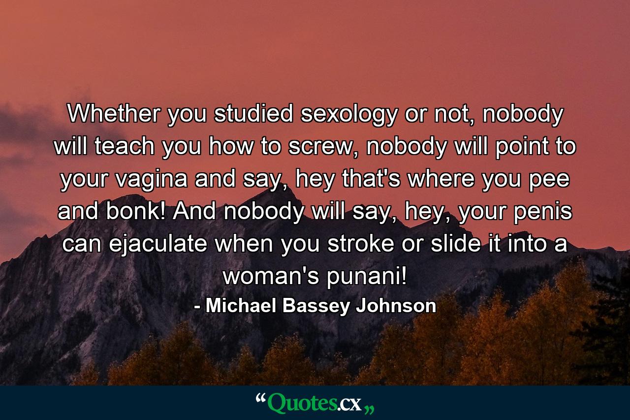 Whether you studied sexology or not, nobody will teach you how to screw, nobody will point to your vagina and say, hey that's where you pee and bonk! And nobody will say, hey, your penis can ejaculate when you stroke or slide it into a woman's punani! - Quote by Michael Bassey Johnson