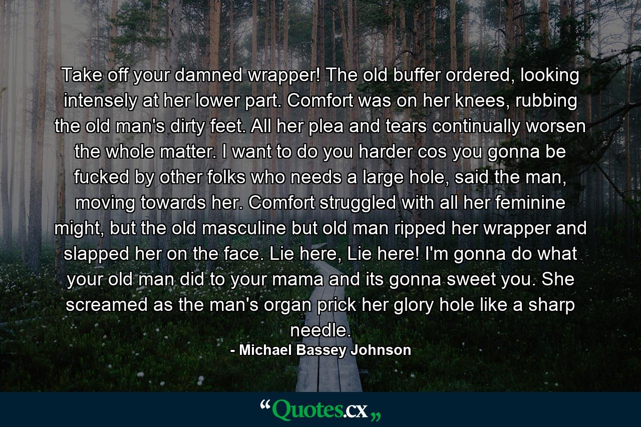 Take off your damned wrapper! The old buffer ordered, looking intensely at her lower part. Comfort was on her knees, rubbing the old man's dirty feet. All her plea and tears continually worsen the whole matter. I want to do you harder cos you gonna be fucked by other folks who needs a large hole, said the man, moving towards her. Comfort struggled with all her feminine might, but the old masculine but old man ripped her wrapper and slapped her on the face. Lie here, Lie here! I'm gonna do what your old man did to your mama and its gonna sweet you. She screamed as the man's organ prick her glory hole like a sharp needle. - Quote by Michael Bassey Johnson