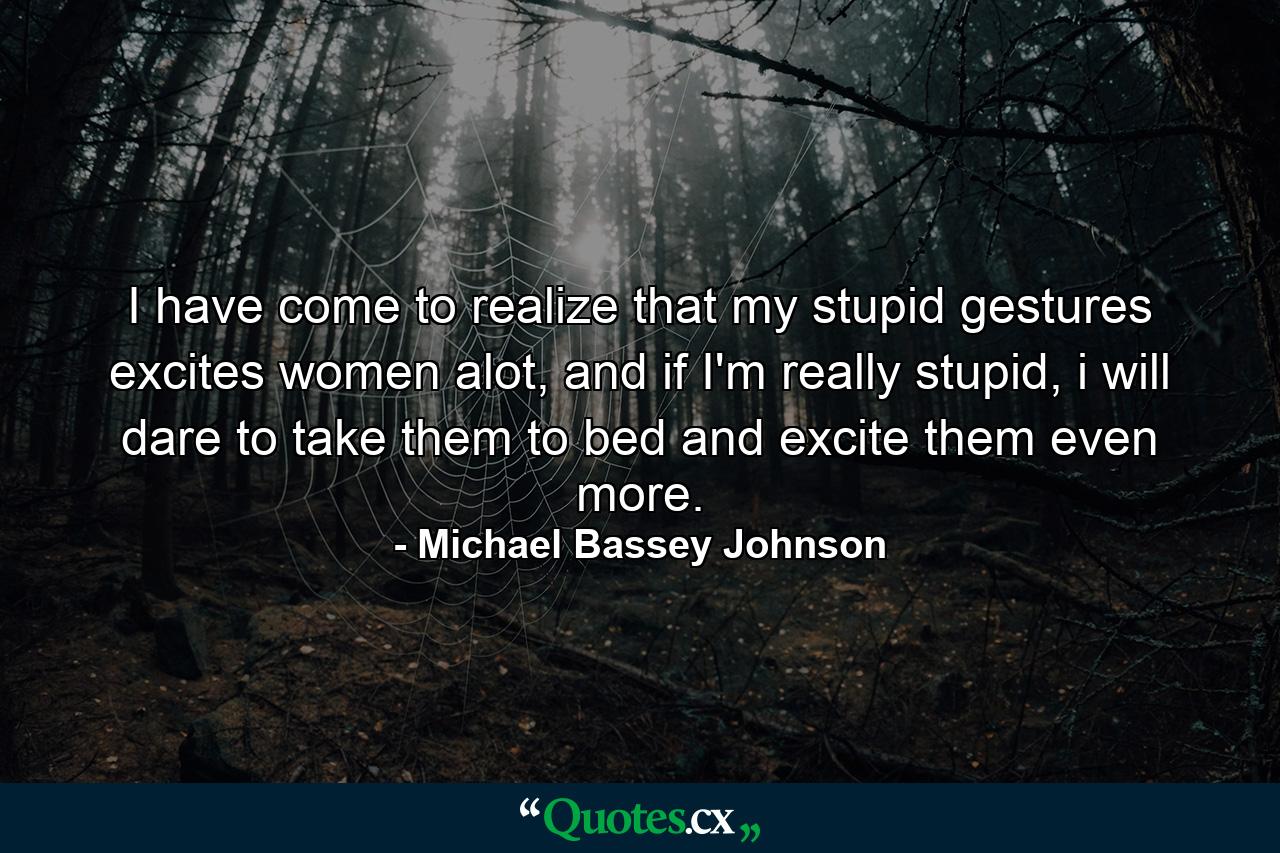 I have come to realize that my stupid gestures excites women alot, and if I'm really stupid, i will dare to take them to bed and excite them even more. - Quote by Michael Bassey Johnson