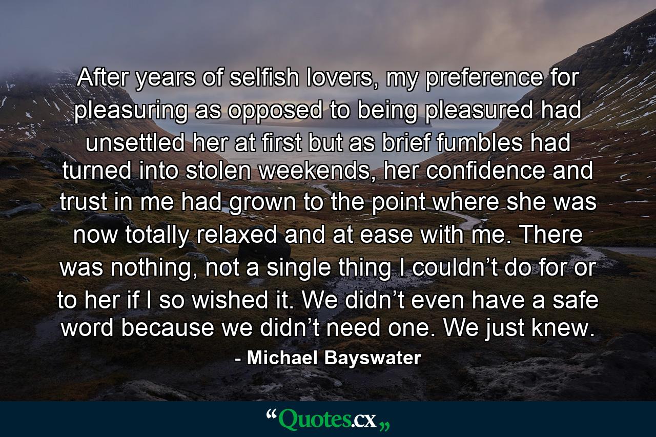 After years of selfish lovers, my preference for pleasuring as opposed to being pleasured had unsettled her at first but as brief fumbles had turned into stolen weekends, her confidence and trust in me had grown to the point where she was now totally relaxed and at ease with me. There was nothing, not a single thing I couldn’t do for or to her if I so wished it. We didn’t even have a safe word because we didn’t need one. We just knew. - Quote by Michael Bayswater