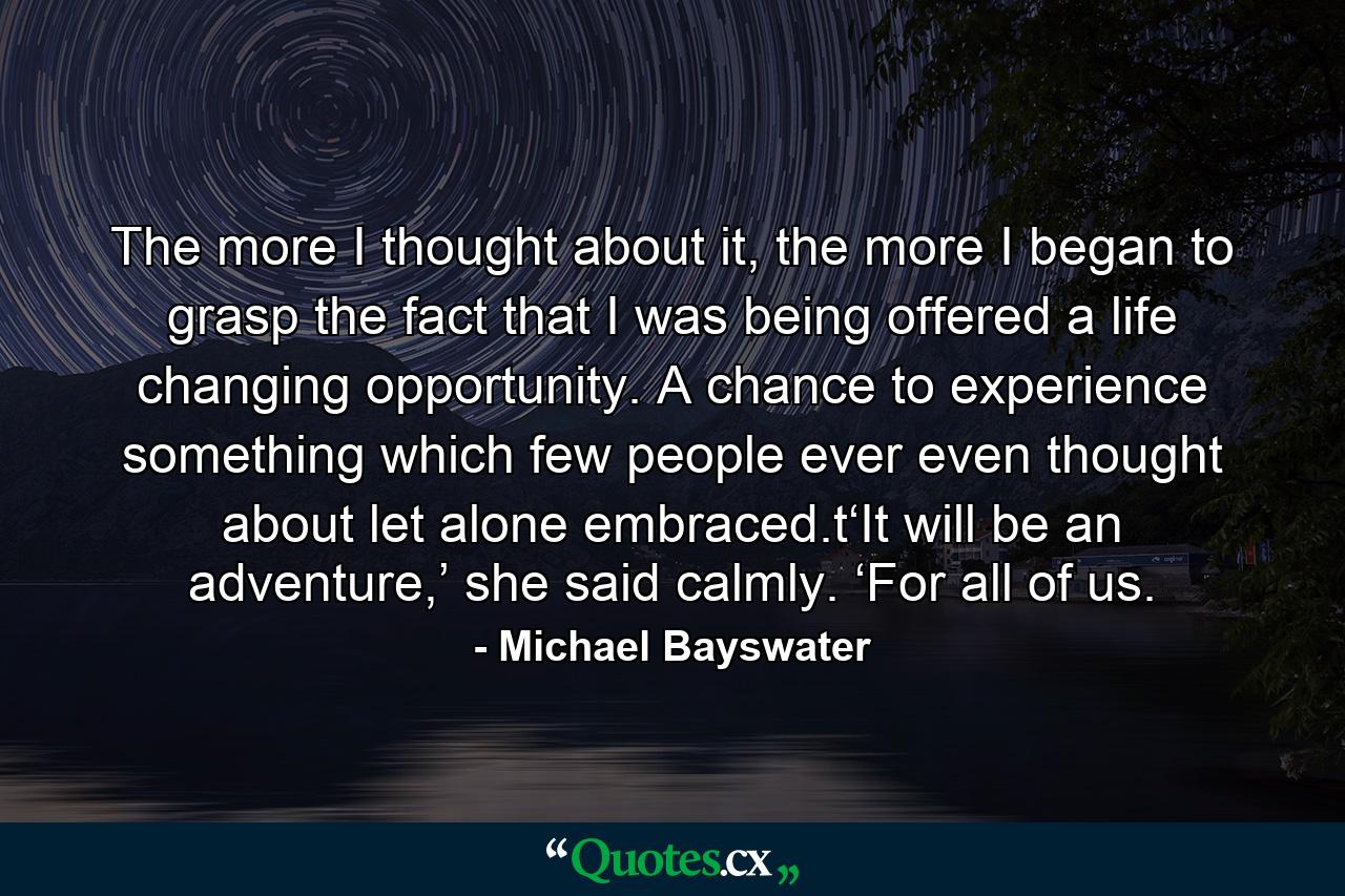 The more I thought about it, the more I began to grasp the fact that I was being offered a life changing opportunity. A chance to experience something which few people ever even thought about let alone embraced.t‘It will be an adventure,’ she said calmly. ‘For all of us. - Quote by Michael Bayswater