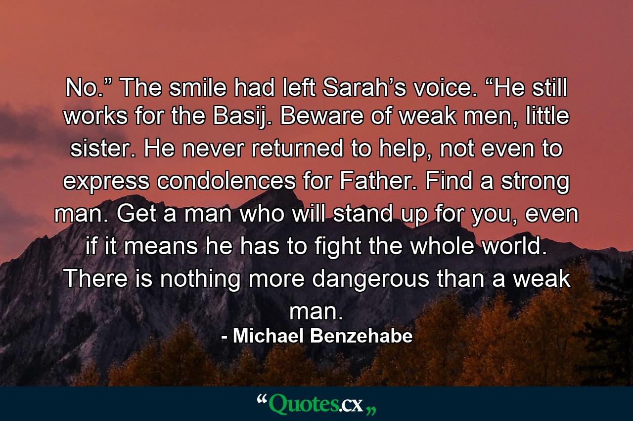 No.” The smile had left Sarah’s voice. “He still works for the Basij. Beware of weak men, little sister. He never returned to help, not even to express condolences for Father. Find a strong man. Get a man who will stand up for you, even if it means he has to fight the whole world. There is nothing more dangerous than a weak man. - Quote by Michael Benzehabe